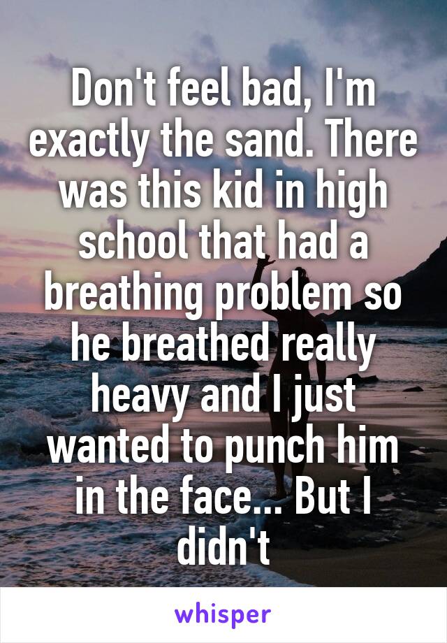 Don't feel bad, I'm exactly the sand. There was this kid in high school that had a breathing problem so he breathed really heavy and I just wanted to punch him in the face... But I didn't