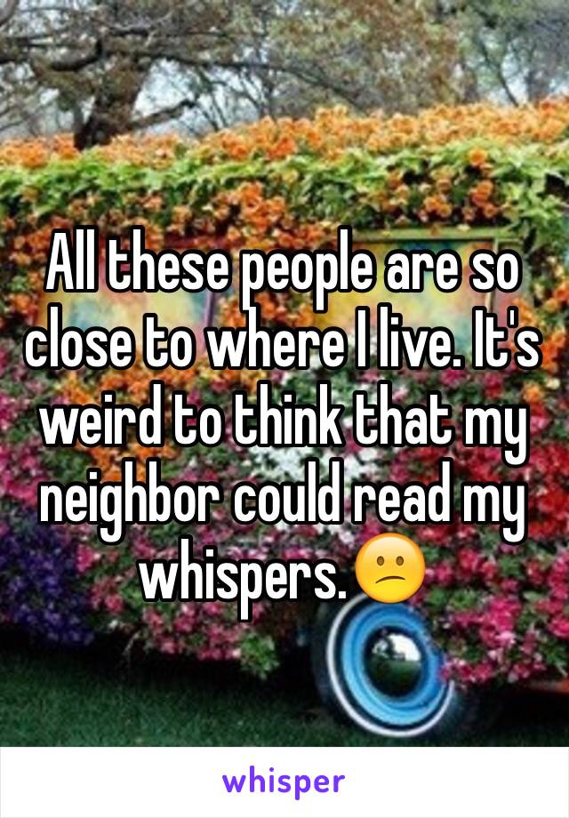 All these people are so close to where I live. It's weird to think that my neighbor could read my whispers.😕