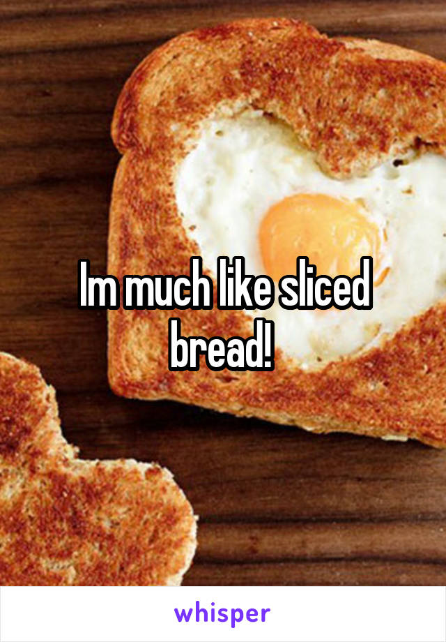 Im much like sliced bread! 