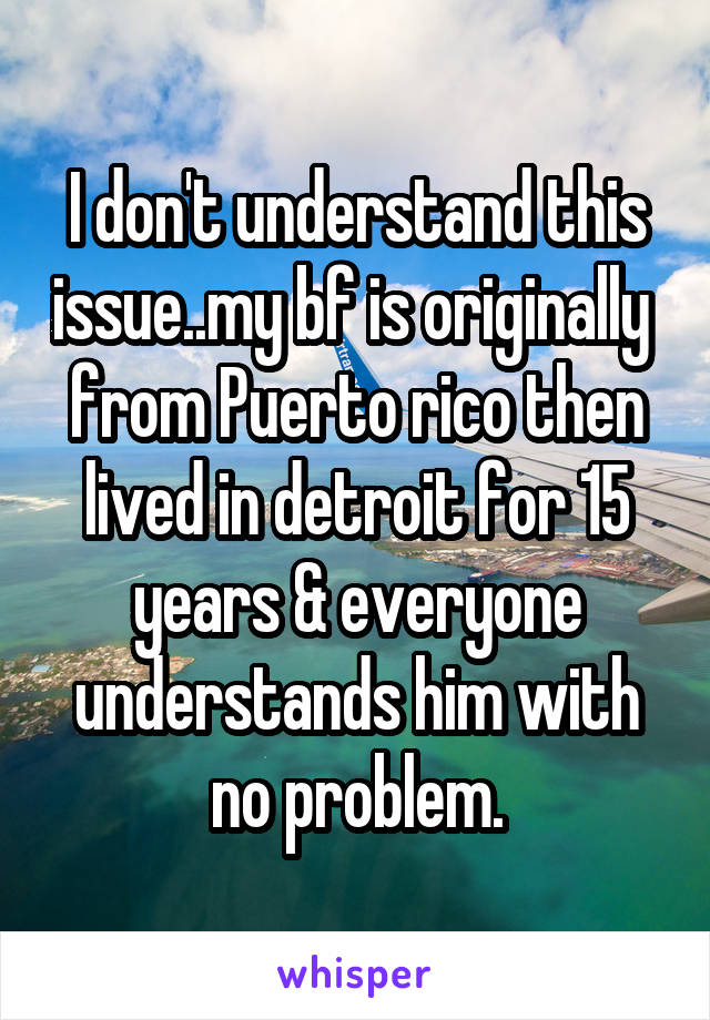 I don't understand this issue..my bf is originally  from Puerto rico then lived in detroit for 15 years & everyone understands him with no problem.