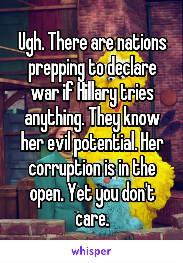 Ugh. There are nations prepping to declare war if Hillary tries anything. They know her evil potential. Her corruption is in the open. Yet you don't care.