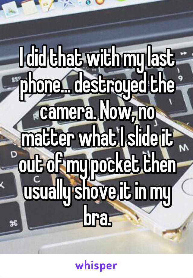 I did that with my last phone... destroyed the camera. Now, no matter what I slide it out of my pocket then usually shove it in my bra.