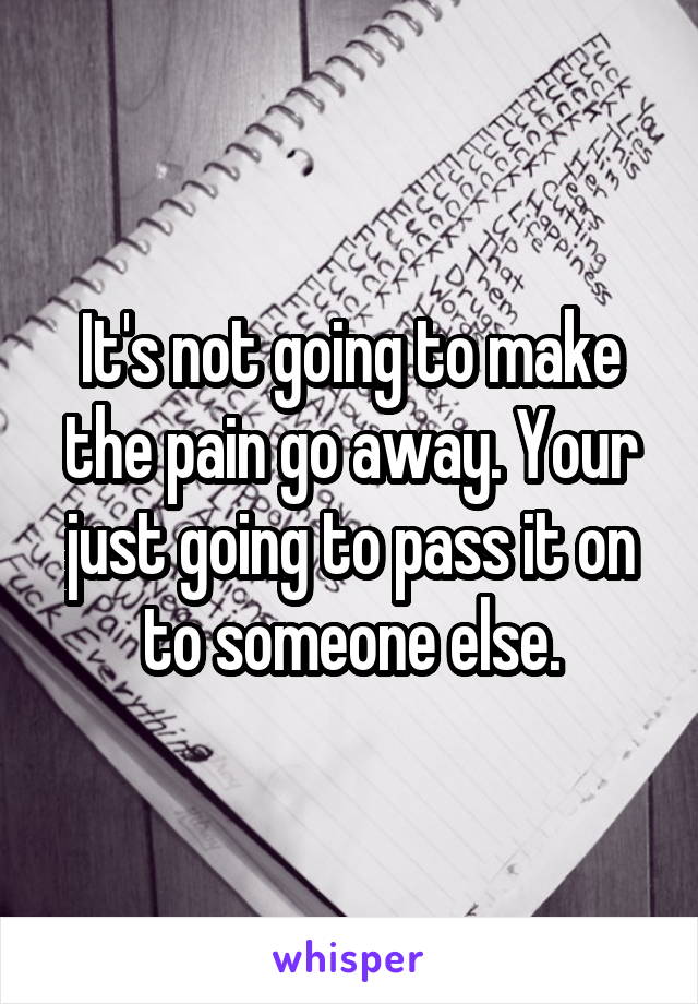 It's not going to make the pain go away. Your just going to pass it on to someone else.