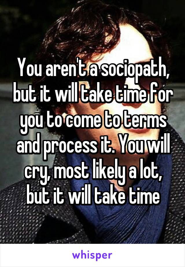 You aren't a sociopath, but it will take time for you to come to terms and process it. You will cry, most likely a lot, but it will take time