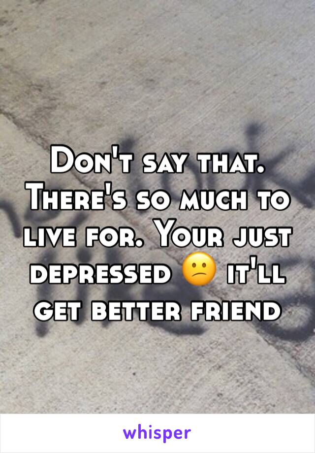 Don't say that. There's so much to live for. Your just depressed 😕 it'll get better friend