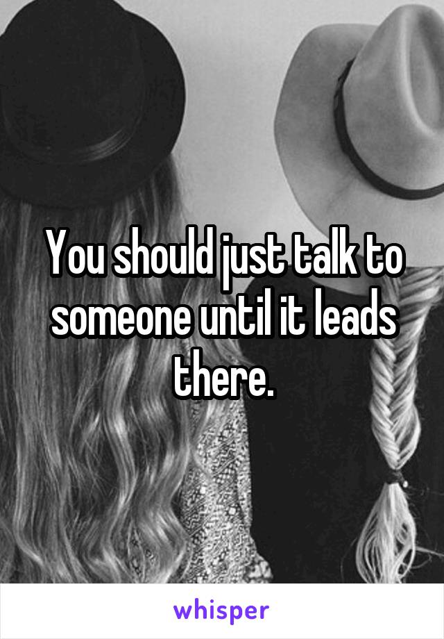 You should just talk to someone until it leads there.