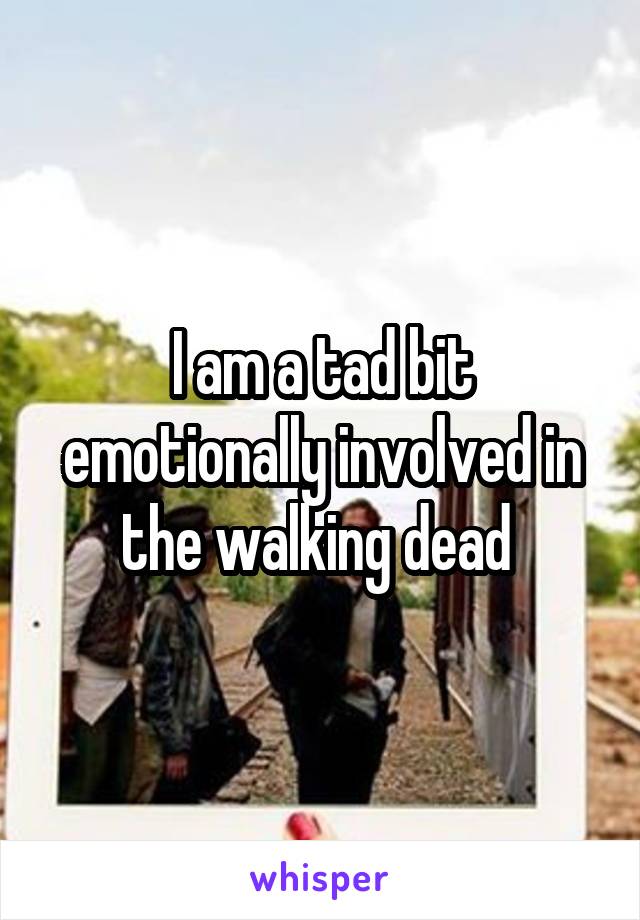 I am a tad bit emotionally involved in the walking dead 