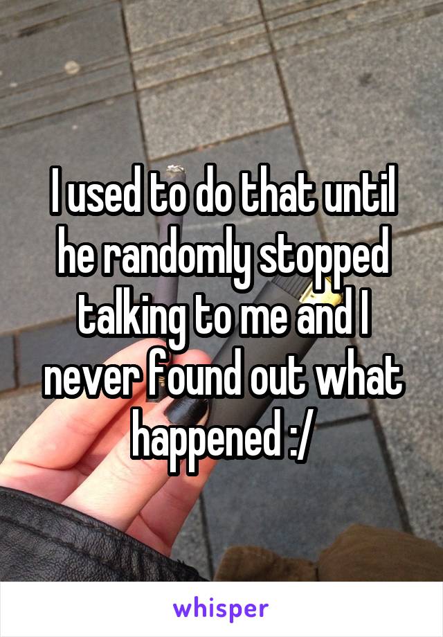 I used to do that until he randomly stopped talking to me and I never found out what happened :/