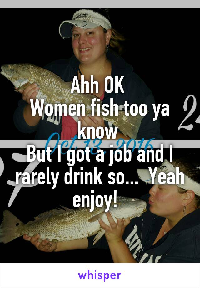 Ahh OK 
Women fish too ya know 
But I got a job and I rarely drink so...  Yeah enjoy!  