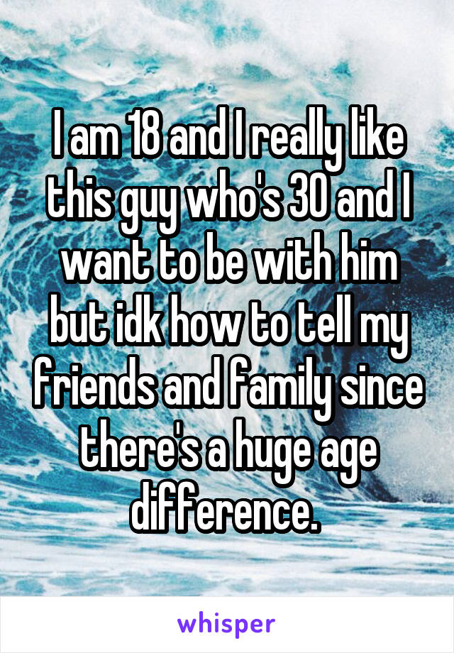 I am 18 and I really like this guy who's 30 and I want to be with him but idk how to tell my friends and family since there's a huge age difference. 