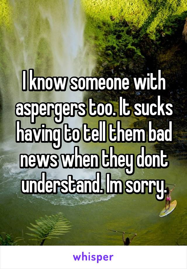 I know someone with aspergers too. It sucks having to tell them bad news when they dont understand. Im sorry.