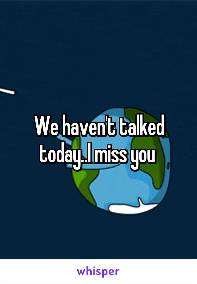 We haven't talked today..I miss you 