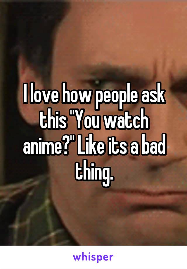 I love how people ask this "You watch anime?" Like its a bad thing.