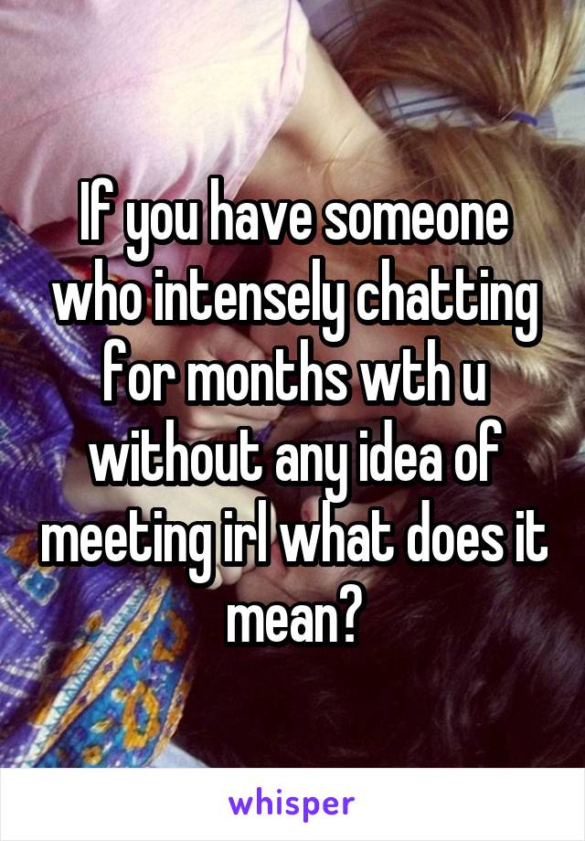 If you have someone who intensely chatting for months wth u without any idea of meeting irl what does it mean?
