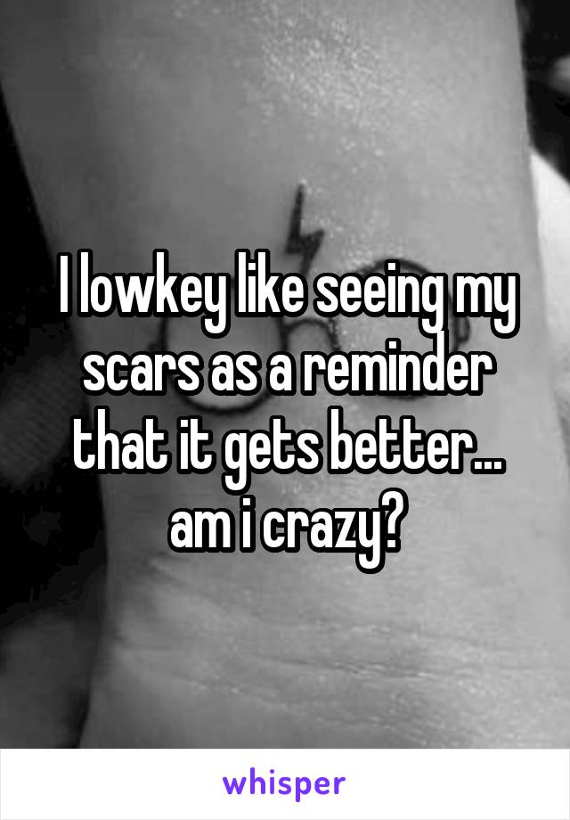 I lowkey like seeing my scars as a reminder that it gets better... am i crazy?