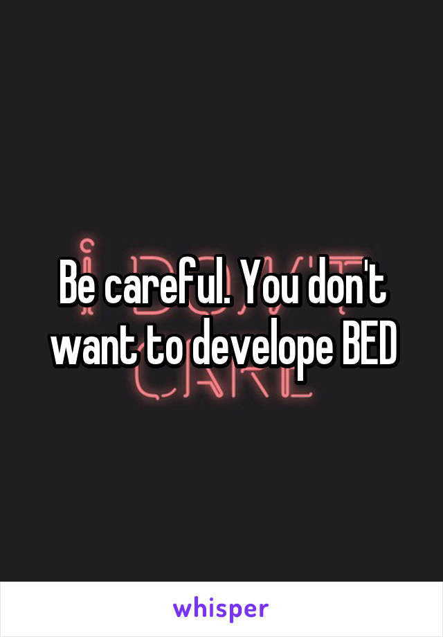 Be careful. You don't want to develope BED