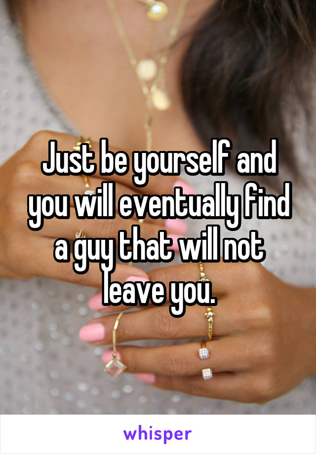 Just be yourself and you will eventually find a guy that will not leave you.
