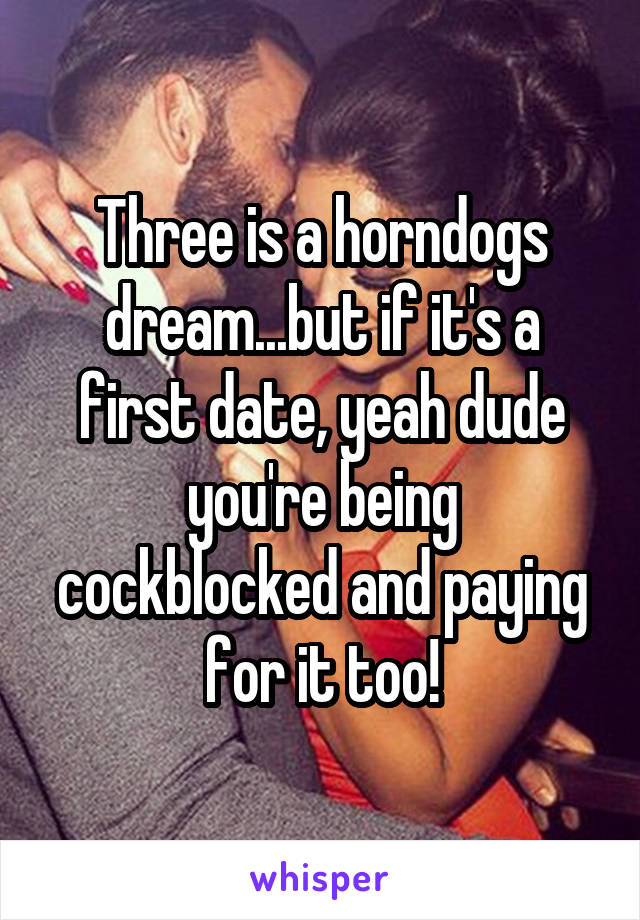 Three is a horndogs dream...but if it's a first date, yeah dude you're being cockblocked and paying for it too!