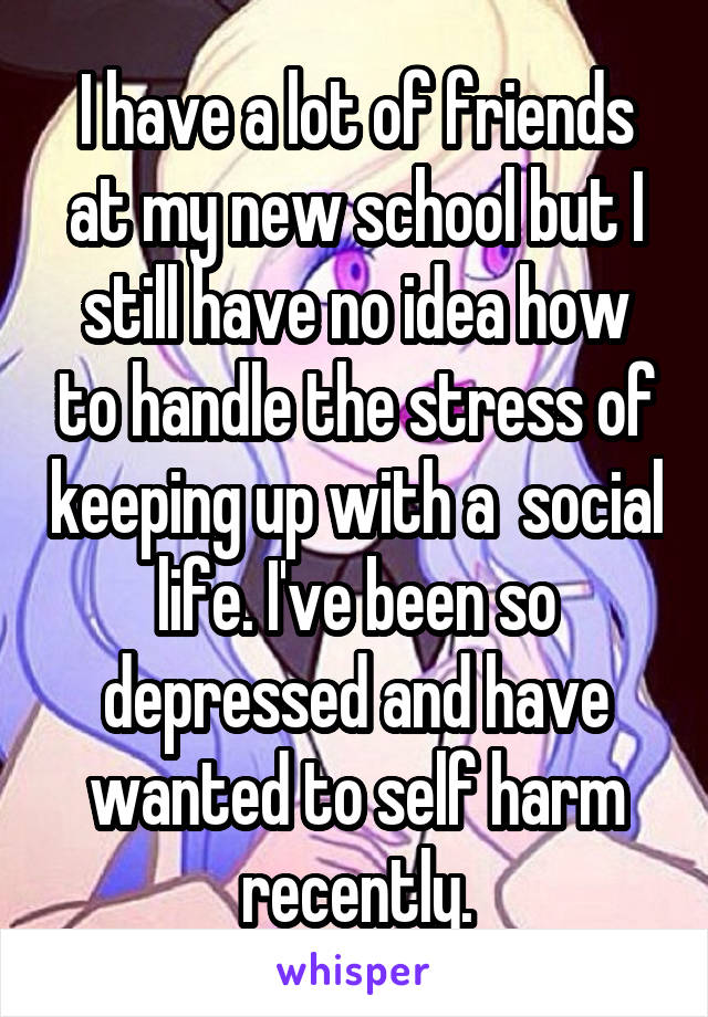 I have a lot of friends at my new school but I still have no idea how to handle the stress of keeping up with a  social life. I've been so depressed and have wanted to self harm recently.