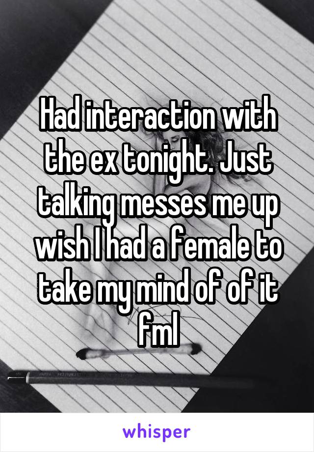 Had interaction with the ex tonight. Just talking messes me up wish I had a female to take my mind of of it fml