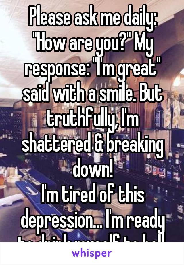 Please ask me daily: "How are you?" My response: "I'm great" said with a smile. But truthfully, I'm shattered & breaking down!
I'm tired of this depression... I'm ready to drink myself to hell.