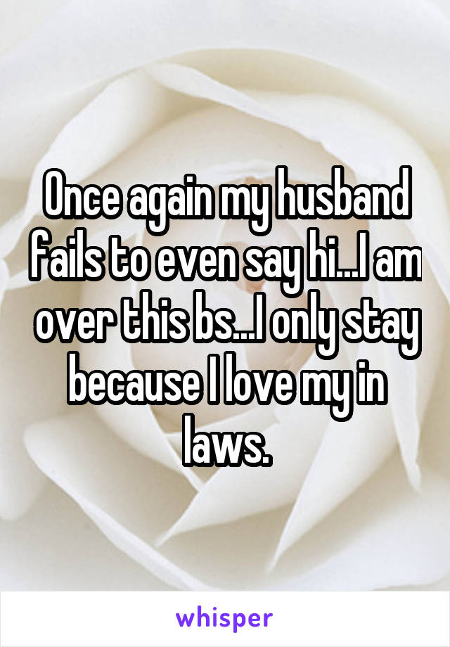 Once again my husband fails to even say hi...I am over this bs...I only stay because I love my in laws.