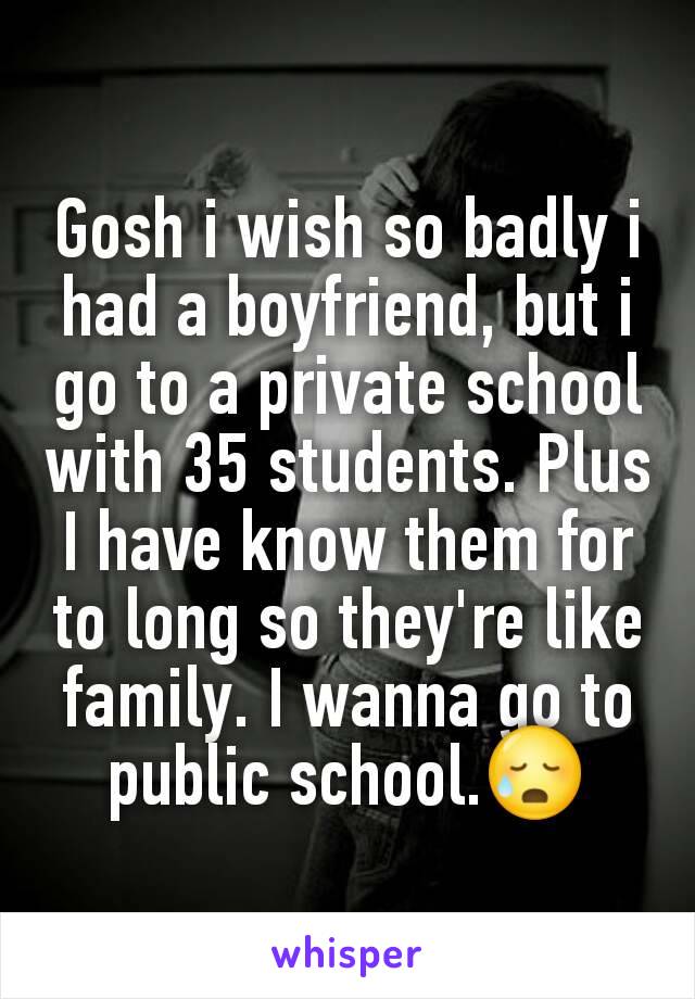 Gosh i wish so badly i had a boyfriend, but i go to a private school with 35 students. Plus I have know them for to long so they're like family. I wanna go to public school.😥