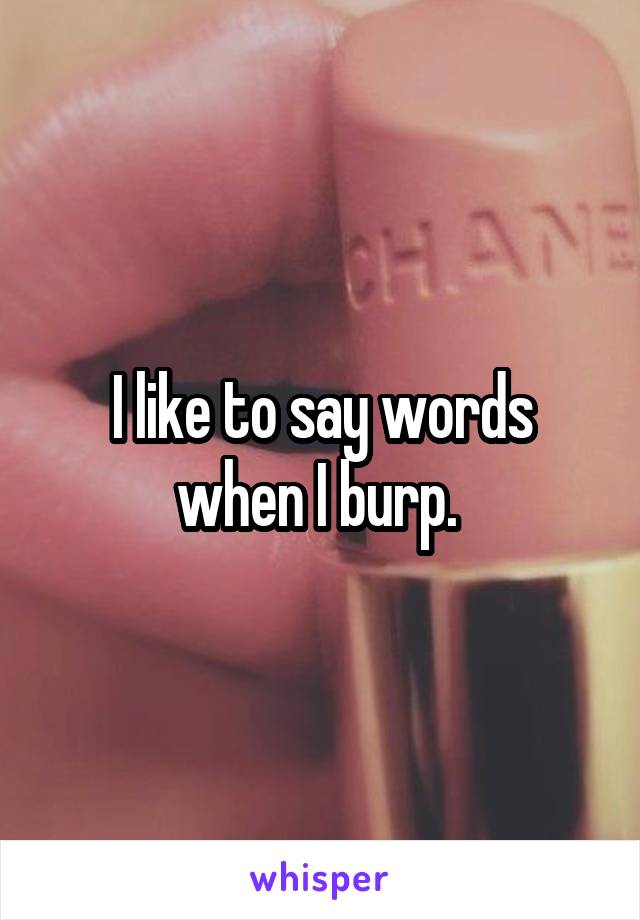I like to say words when I burp. 