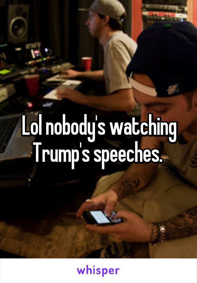 Lol nobody's watching Trump's speeches. 