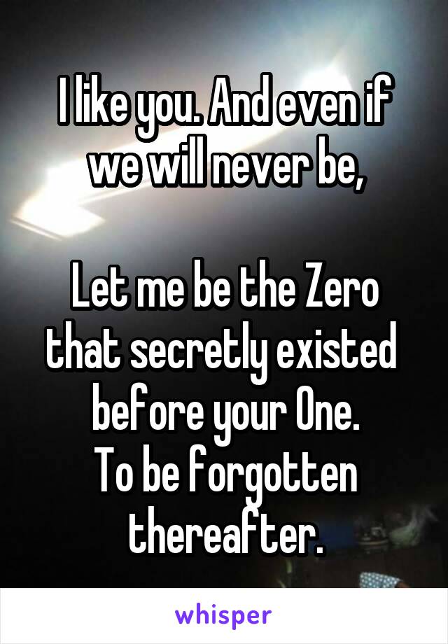 I like you. And even if we will never be,

Let me be the Zero that secretly existed  before your One.
To be forgotten thereafter.