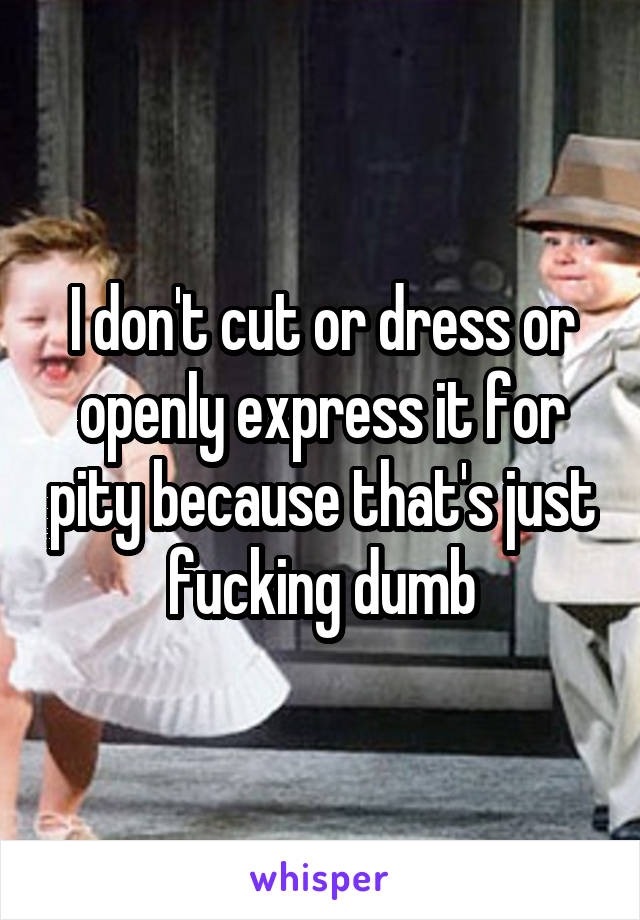 I don't cut or dress or openly express it for pity because that's just fucking dumb