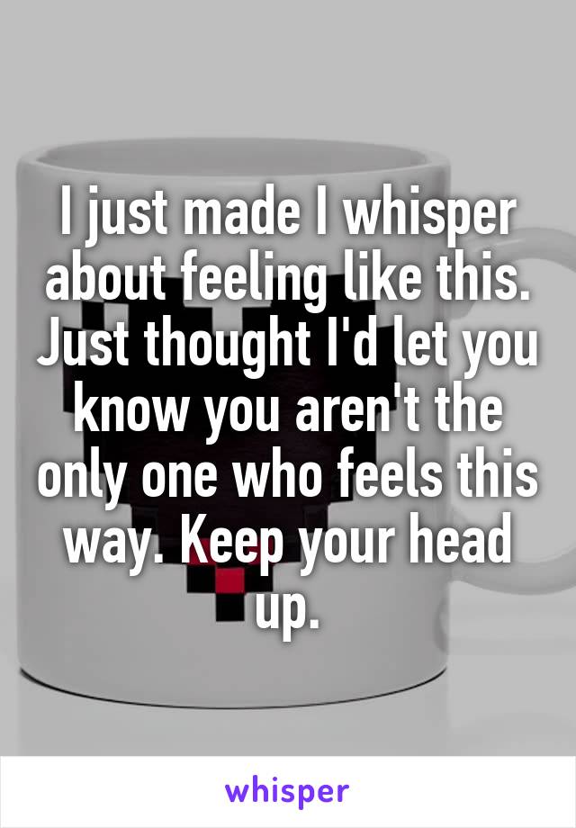 I just made I whisper about feeling like this. Just thought I'd let you know you aren't the only one who feels this way. Keep your head up.