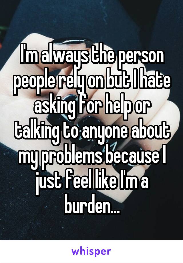 I'm always the person people rely on but I hate asking for help or talking to anyone about my problems because I just feel like I'm a burden...