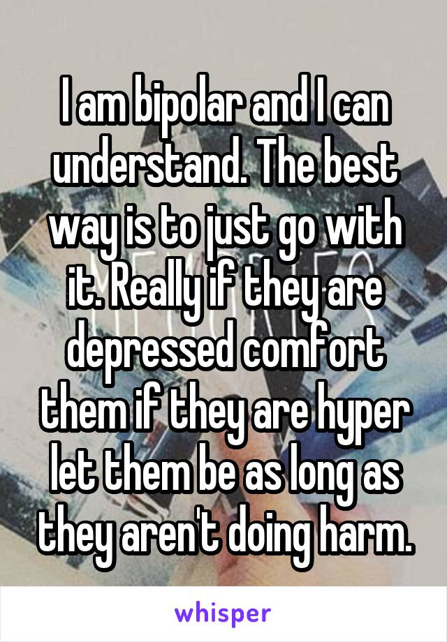 I am bipolar and I can understand. The best way is to just go with it. Really if they are depressed comfort them if they are hyper let them be as long as they aren't doing harm.
