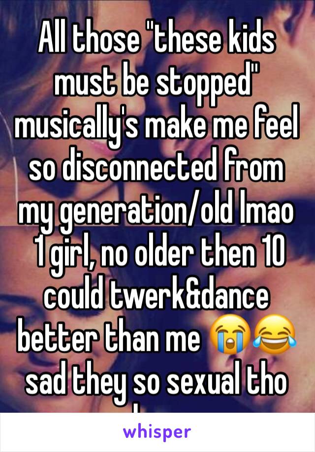 All those "these kids must be stopped" musically's make me feel so disconnected from my generation/old lmao
 1 girl, no older then 10 could twerk&dance better than me 😭😂 sad they so sexual tho damn