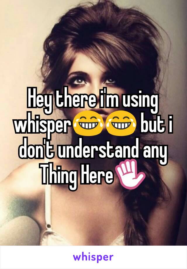 Hey there i'm using whisper😂😂 but i don't understand any Thing Here✋