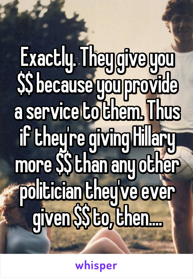 Exactly. They give you $$ because you provide a service to them. Thus if they're giving Hillary more $$ than any other politician they've ever given $$ to, then....