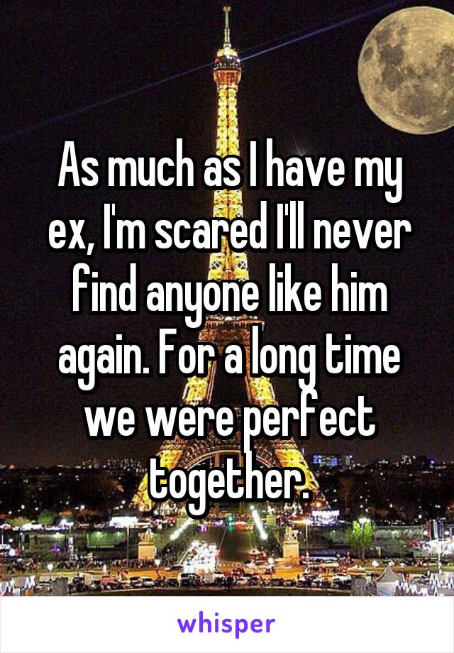 As much as I have my ex, I'm scared I'll never find anyone like him again. For a long time we were perfect together.