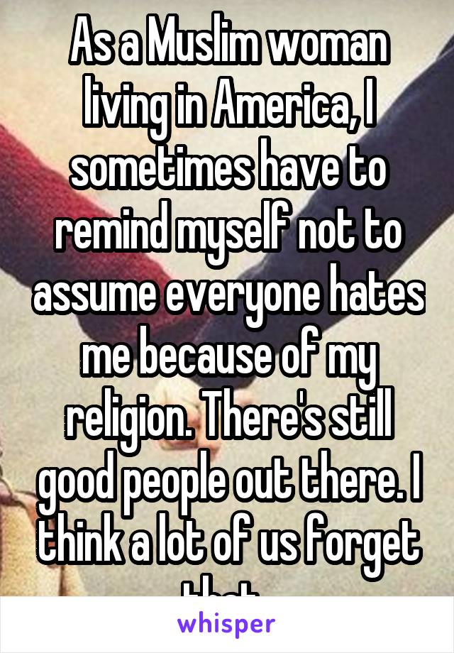 As a Muslim woman living in America, I sometimes have to remind myself not to assume everyone hates me because of my religion. There's still good people out there. I think a lot of us forget that..