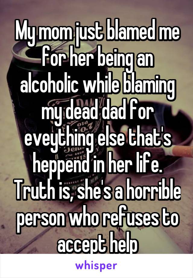 My mom just blamed me for her being an alcoholic while blaming my dead dad for eveything else that's heppend in her life. Truth is, she's a horrible person who refuses to accept help