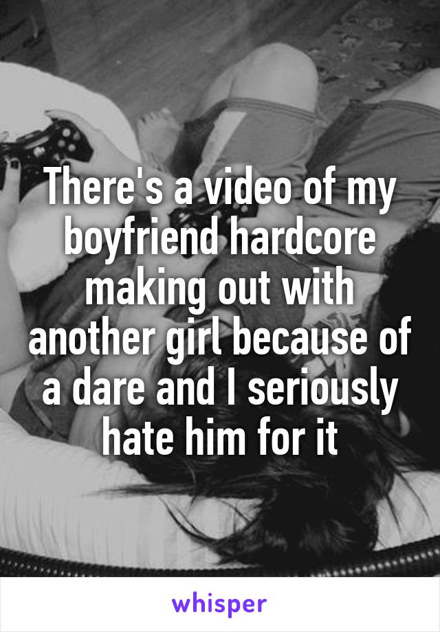There's a video of my boyfriend hardcore making out with another girl because of a dare and I seriously hate him for it