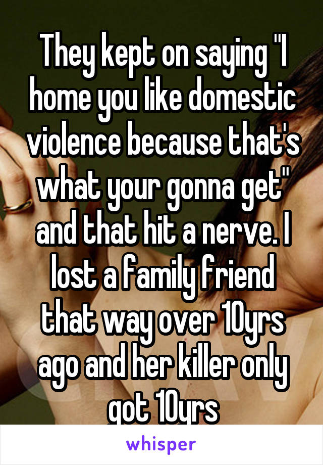 They kept on saying "I home you like domestic violence because that's what your gonna get" and that hit a nerve. I lost a family friend that way over 10yrs ago and her killer only got 10yrs