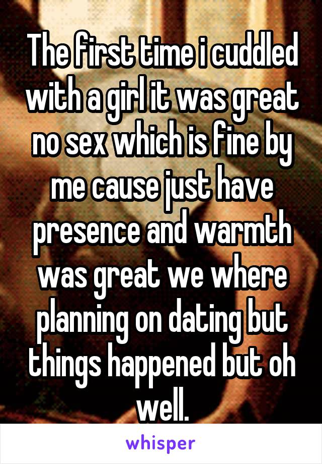 The first time i cuddled with a girl it was great no sex which is fine by me cause just have presence and warmth was great we where planning on dating but things happened but oh well.