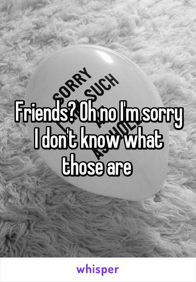 Friends? Oh no I'm sorry I don't know what those are 