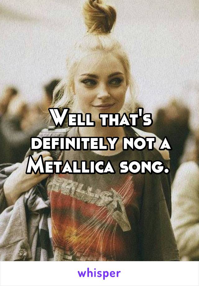 Well that's definitely not a Metallica song. 