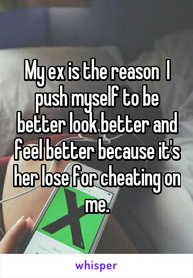 My ex is the reason  I push myself to be better look better and feel better because it's her lose for cheating on me.