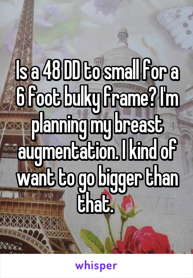 Is a 48 DD to small for a 6 foot bulky frame? I'm planning my breast augmentation. I kind of want to go bigger than that. 
