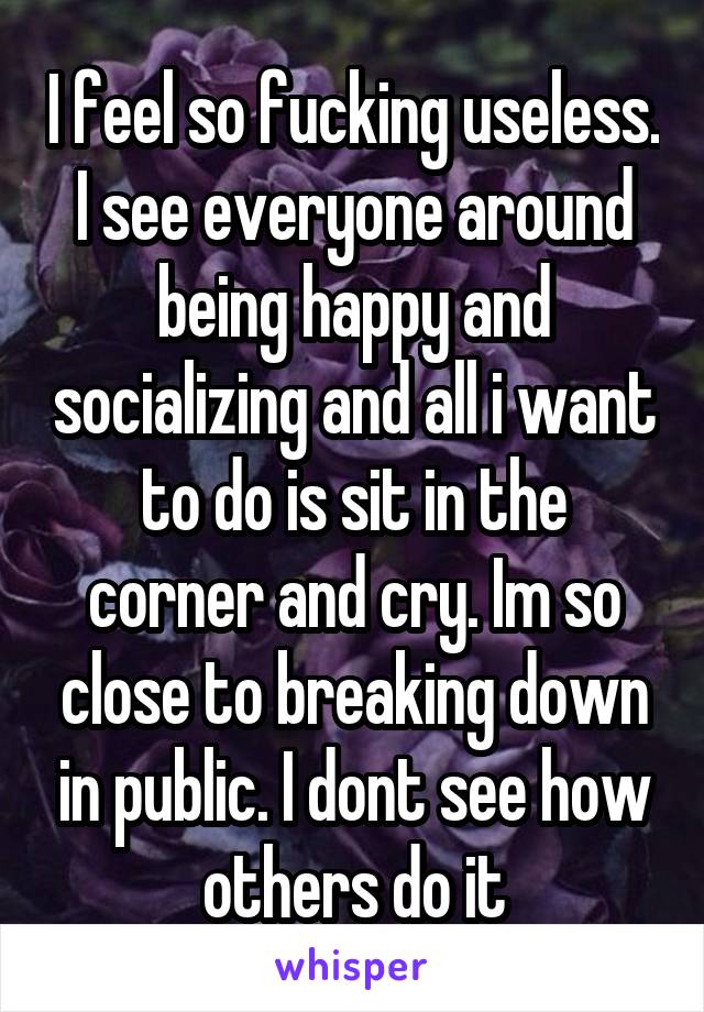 I feel so fucking useless. I see everyone around being happy and socializing and all i want to do is sit in the corner and cry. Im so close to breaking down in public. I dont see how others do it