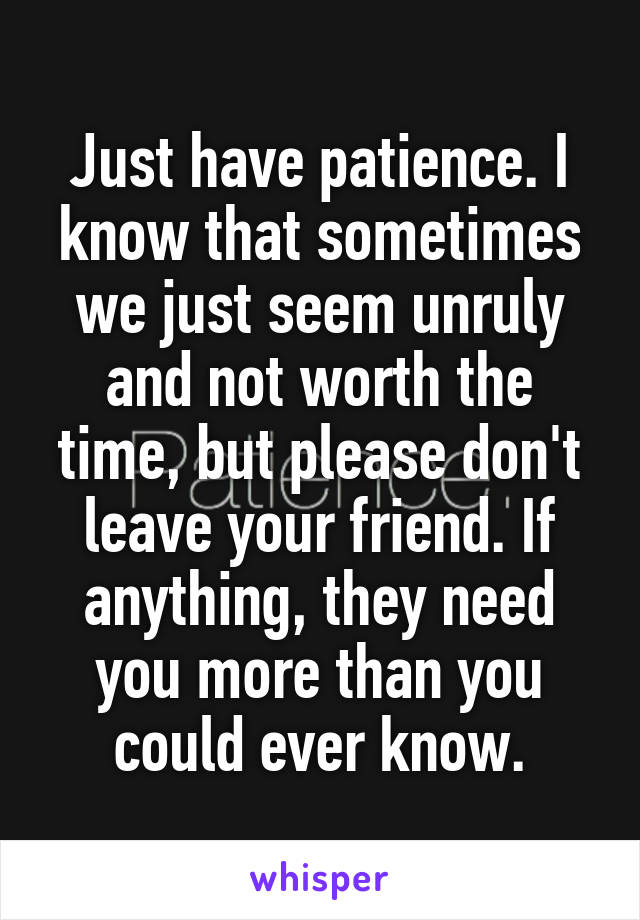 Just have patience. I know that sometimes we just seem unruly and not worth the time, but please don't leave your friend. If anything, they need you more than you could ever know.