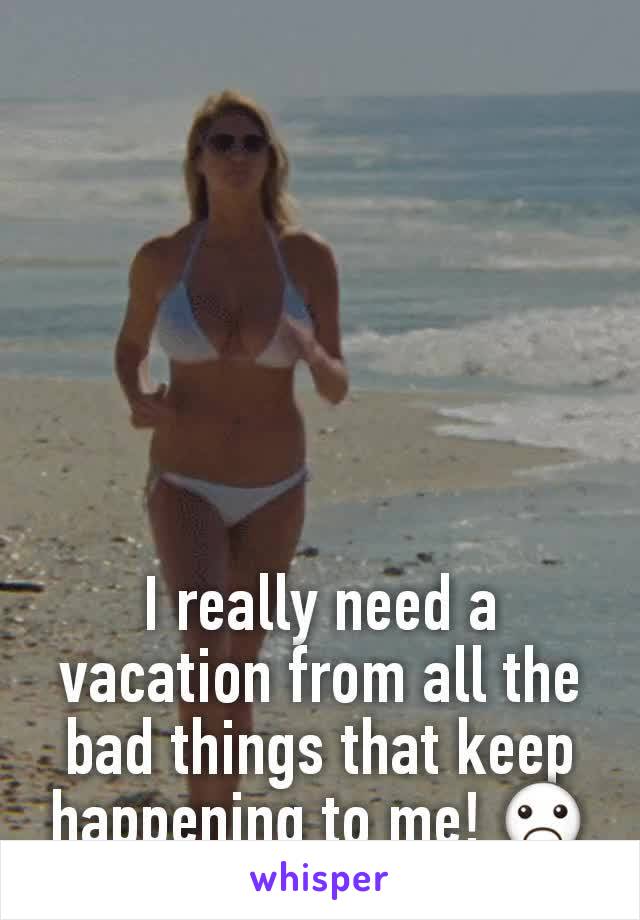 I really need a vacation from all the bad things that keep happening to me! ☹
